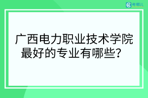 广西电力职业技术学院最好的专业有哪些？（专业排名）
